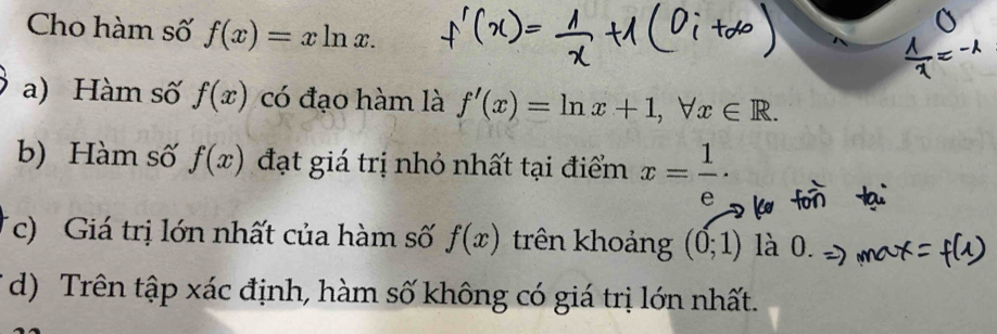 Cho hàm số f(x)=xln x. 
a) Hàm số f(x) có đạo hàm là f'(x)=ln x+1, forall x∈ R. 
b) Hàm số f(x) đạt giá trị nhỏ nhất tại điểm x= 1/e ·
c) Giá trị lớn nhất của hàm số f(x) trên khoảng (0;1) là 0. 
d) Trên tập xác định, hàm số không có giá trị lớn nhất.