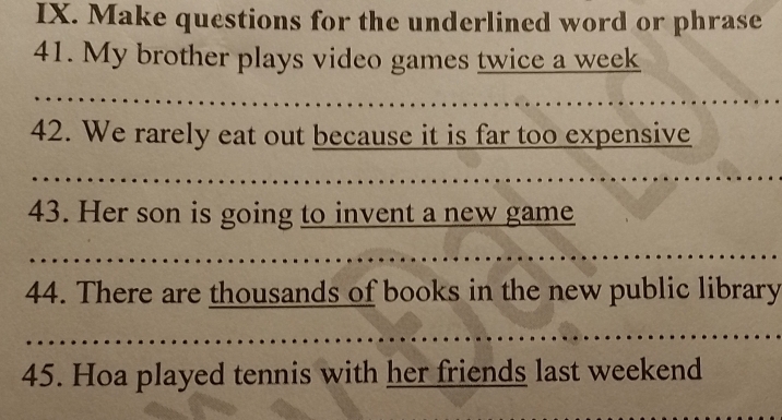 Make questions for the underlined word or phrase 
41. My brother plays video games twice a week 
42. We rarely eat out because it is far too expensive 
43. Her son is going to invent a new game 
44. There are thousands of books in the new public library 
45. Hoa played tennis with her friends last weekend