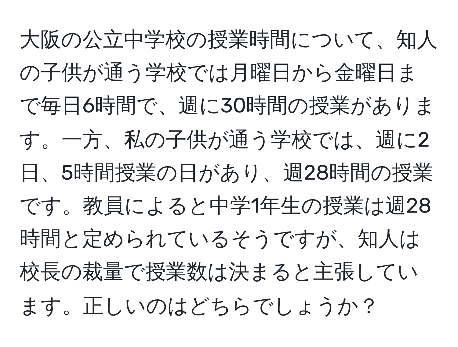 大阪の公立中学校の授業時間について、知人の子供が通う学校では月曜日から金曜日まで毎日6時間で、週に30時間の授業があります。一方、私の子供が通う学校では、週に2日、5時間授業の日があり、週28時間の授業です。教員によると中学1年生の授業は週28時間と定められているそうですが、知人は校長の裁量で授業数は決まると主張しています。正しいのはどちらでしょうか？