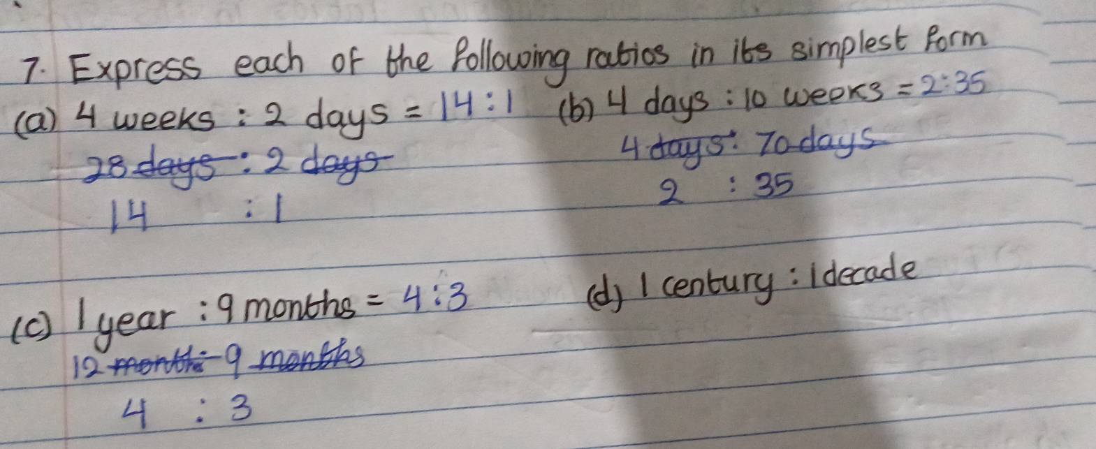 Express each of the following ratios in its simplest form 
(a) 4 weeks : 2days=14:1 (b) 4days:10 weeks =2:35
4days :
28days : 2days To days
2:35
14 :1
(c) year : 9 months =4:3
(d) 1 century: Idecade
1244
9
4:3