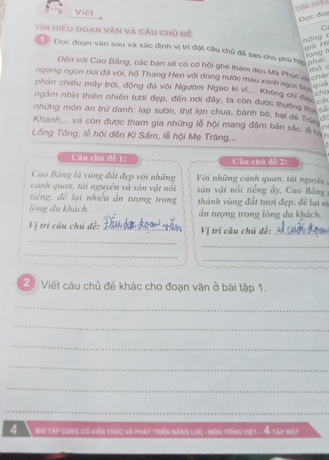 TìM Hiệ 
Viết 
Đọc đos 
C 
Tim hiều đoan văn và cầu chủ đề 
hóng c 
giả Há 
1 Đọc đoạn văn sau và xác định vị trí đặt câu chủ để sao cho phu hợ phai. 
lóng t 
Đến với Cao Bằng, các bạn sẽ có cơ hội ghé tham đéo Mã Phục và chàn 
tho c 
ngang ngọn núi đá vôi, hồ Thang Hen với dòng nước màu xanh ngọc bia 
quē 
phân chiếu mãy trời, động đá vôi Ngườm Ngao ki vi,... Không chỉ qua cho 
cho 
ngầm nhìn thiên nhiên tưới đẹp, đến nơi đây, ta còn được thường tv sa 
những món ăn trữ danh: lạp sườn, thịt lợn chua, bánh bỏ, hạt dề Trùng n 
Khánh,... và còn được tham gia những lễ hội mang đậm bản sắc: lễ rên 
Lồống Tổng, lễ hội đến Kì Sầm, lễ hội Mẹ Trăng,... 
Cầu chủ đề 1: Câu chủ đề 2: 
Cao Bằng là vùng đất đẹp với những Với những cảnh quan, tài nguyên 
cảnh quan, tài nguyên và sản vật nổi sản vật nổi tiếng ấy, Cao Bằng 
tiếng, để lại nhiều ấn tượng trong thành vùng đất tươi đẹp, đề lại n 
lồng du khách. ấn tượng trong lòng du khách. 
_ 
Vị trí câu chủ đề:_ Vị trí câu chũ đề:_ 
_ 
_ 
_ 
2) Viết câu chủ đề khác cho đoạn văn ở bài tập 1. 
_ 
_ 
_ 
_ 
_ 
_ 
4 bài táp cùng có kiến thức và phát triển năng lực - Môn tiếng việt - 4 tập Một