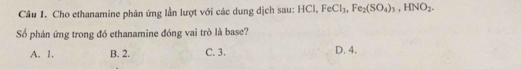 Cho ethanamine phản ứng lần lượt với các dung dịch sau: HCl, FeCl_3, Fe_2(SO_4)_3, HNO_2. 
Số phản ứng trong đó ethanamine đóng vai trò là base?
A. 1. B. 2. C. 3. D. 4.