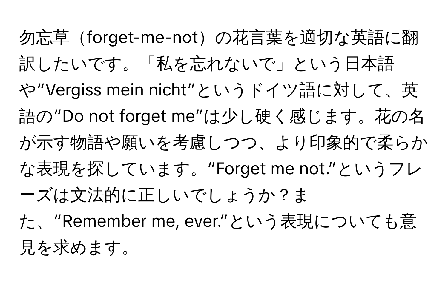 勿忘草forget-me-notの花言葉を適切な英語に翻訳したいです。「私を忘れないで」という日本語や“Vergiss mein nicht”というドイツ語に対して、英語の“Do not forget me”は少し硬く感じます。花の名が示す物語や願いを考慮しつつ、より印象的で柔らかな表現を探しています。“Forget me not.”というフレーズは文法的に正しいでしょうか？また、“Remember me, ever.”という表現についても意見を求めます。