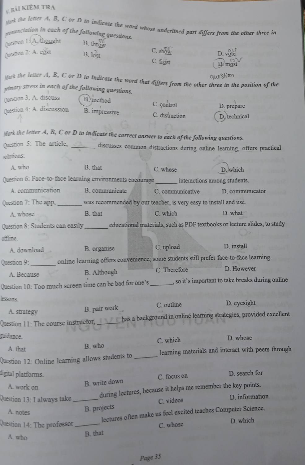 bài KIÉm tra
Wark the letter A, B, C or D to indicate the word whose underlined part differs from the other three in
pronunciation in each of the following questions
Question 1: A thought B. throw
C. show
Question 2: A. cost B. lost D. vote
C. frost Demost
Mork the letter A, B, C or D to indicate the word that differs from the other three in the position of the
primary stress in each of the following questions.
Question 3: A. discuss B. method C. çontrol
D. prepare
Question 4: A. discussion B. impressive C. distraction
D. technical
Mark the letter A, B, C or D to indicate the correct answer to each of the following questions.
Question 5: The article, _discusses common distractions during online learning, offers practical
solutions:
A. who B. that C. whose D. which
Question 6: Face-to-face learning environments encourage_ interactions among students.
A. communication B. communicate C. communicative D. communicator
Question 7: The app, _was recommended by our teacher, is very easy to install and use.
A. whose B. that C. which D. what
Question 8: Students can easily _educational materials, such as PDF textbooks or lecture slides, to study
offline.
A. download B. organise C. upload D. install
Question 9: _online learning offers convenience; some students still prefer face-to-face learning.
A. Because B. Although C. Therefore D. However
Question 10: Too much screen time can be bad for one’s _, so it’s important to take breaks during online
lessons.
A. strategy
B. pair work C. outline D. eyesight
Question 11: The course instructor, _has a background in online learning strategies, provided excellent
guidance. D. whose
A. that B. who C. which
Question 12: Online learning allows students to _learning materials and interact with peers through
digital platforms. D. search for
A. work on
B. write down C. focus on
Question 13: I always take_
during lectures, because it helps me remember the key points.
C. videos D. information
A. notes
B. projects
lectures often make us feel excited teaches Computer Science.
Question 14: The professor _C. whose
D. which
A. who
B. that
Page 35