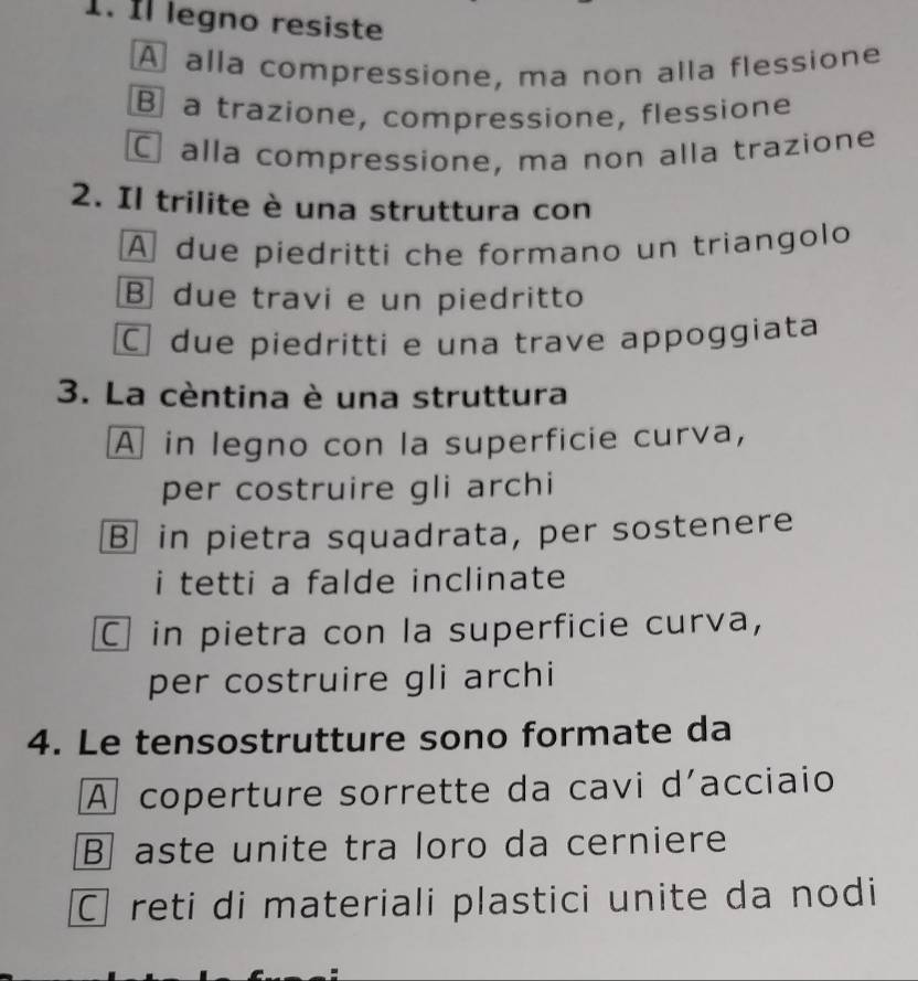 Il legno resiste
A alla compressione, ma non alla flessione
B a trazione, compressione, flessione
alla compressione, ma non alla trazione
2. Il trilite è una struttura con
A due piedritti che formano un triangolo
B due travi e un piedritto
C due piedritti e una trave appoggiata
3. La cèntina è una struttura
A in legno con la superficie curva,
per costruire gli archi
B in pietra squadrata, per sostenere
i tetti a falde inclinate
C in pietra con la superficie curva,
per costruire gli archi
4. Le tensostrutture sono formate da
A coperture sorrette da cavi d'acciaio
B aste unite tra loro da cerniere
C reti di materiali plastici unite da nodi