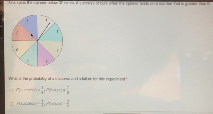 Rina spins the spinner below 30 times. A success occurs when the spinner lands on a number that is greater than 6. 
What is the probability of a success and a failure for this experiment?
P(success)= 1/4 ; P(failure)= 7/8 
P(success)= 1/4 ; P(failure)= 3/4 