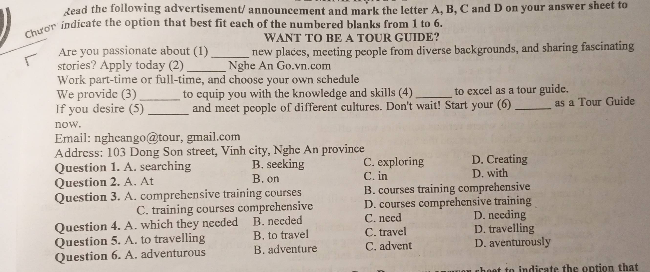 Read the following advertisement/ announcement and mark the letter A, B, C and D on your answer sheet to
Chưon indicate the option that best fit each of the numbered blanks from 1 to 6.
WANT TO BE A TOUR GUIDE?
Are you passionate about (1) _new places, meeting people from diverse backgrounds, and sharing fascinating
stories? Apply today (2) _Nghe An Go.vn.com
Work part-time or full-time, and choose your own schedule
We provide (3)_ to equip you with the knowledge and skills (4) _to excel as a tour guide.
If you desire (5) _and meet people of different cultures. Don't wait! Start your (6) _as a Tour Guide
now.
Email: ngheango@tour, gmail.com
Address: 103 Dong Son street, Vinh city, Nghe An province
Question 1. A. searching
B. seeking C. exploring
D. Creating
Question 2. A. At
B. on C. in
D. with
Question 3. A. comprehensive training courses B. courses training comprehensive
C. training courses comprehensive D. courses comprehensive training
Question 4. A. which they needed B. needed
C. need D. needing
Question 5. A. to travelling B. to travel
C. travel D. travelling
Question 6. A. adventurous
B. adventure D. aventurously
C. advent
beet to indicate the option that