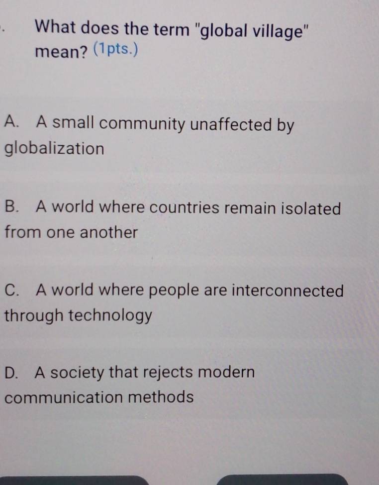 What does the term ''global village''
mean? (1pts.)
A. A small community unaffected by
globalization
B. A world where countries remain isolated
from one another
C. A world where people are interconnected
through technology
D. A society that rejects modern
communication methods