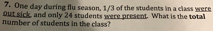 One day during flu season, 1/3 of the students in a class were
out sick, and only 24 students were present. What is the total
number of students in the class?