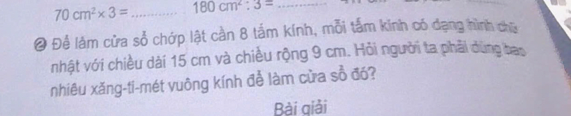 70cm^2* 3= _ 180cm^2:3= _ 
@ Để làm cửa số chớp lật cần 8 tắm kính, mỗi tấm kính có dạng hình chữ 
nhật với chiều dài 15 cm và chiều rộng 9 cm. Hỏi người ta phải dùng bao 
nhiêu xăng-ti-mét vuông kính để làm cửa sổ đó? 
Bài qiải