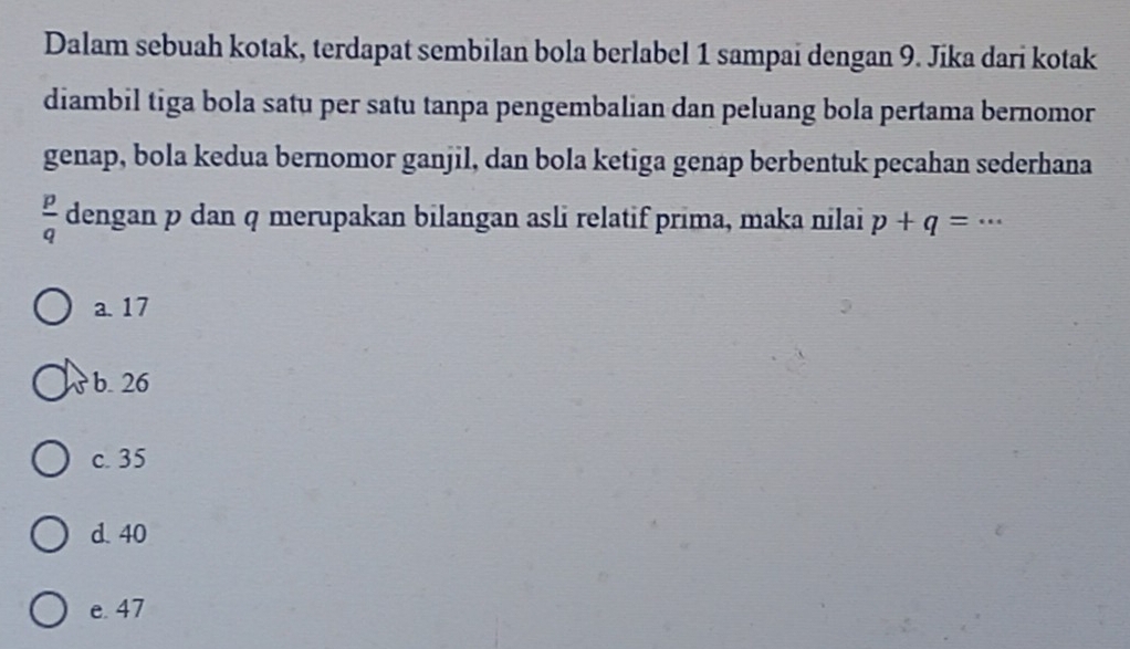 Dalam sebuah kotak, terdapat sembilan bola berlabel 1 sampai dengan 9. Jika dari kotak
diambil tiga bola satu per satu tanpa pengembalian dan peluang bola pertama bernomor
genap, bola kedua bernomor ganjil, dan bola ketiga genap berbentuk pecahan sederhana
 p/q  dengan p dan q merupakan bilangan asli relatif prima, maka nilai p+q=·s
a. 17
b. 26
c. 35
d. 40
e. 47