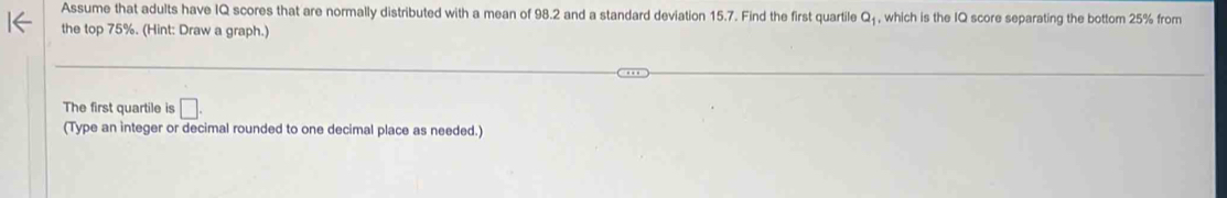 Assume that adults have IQ scores that are normally distributed with a mean of 98.2 and a standard deviation 15.7. Find the first quartile Q₁, which is the IQ score separating the bottom 25% from 
the top 75%. (Hint: Draw a graph.) 
The first quartile is □. 
(Type an integer or decimal rounded to one decimal place as needed.)