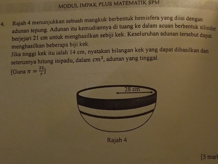 MODUL IMPAK PLUS MATEMATIK SPM 
4. Rajah 4 menunjukkan sebuah mangkuk berbentuk hemisfera yang diisi dengan 
adunan tepung. Adunan itu kemudiannya di tuang ke dalam acuan berbentuk silinder 
berjejari 21 cm untuk menghasilkan sebiji kek. Keseluruhan adunan tersebut dapat 
menghasilkan beberapa biji kek. 
Jika tinggi kek itu ialah 14 cm, nyatakan bilangan kek yang dapat dihasilkan dan 
seterusnya hitung isipadu, dalam cm^3 , adunan yang tinggal. 
[Guna π = 22/7 ]
Rajah 4 
[5 marl