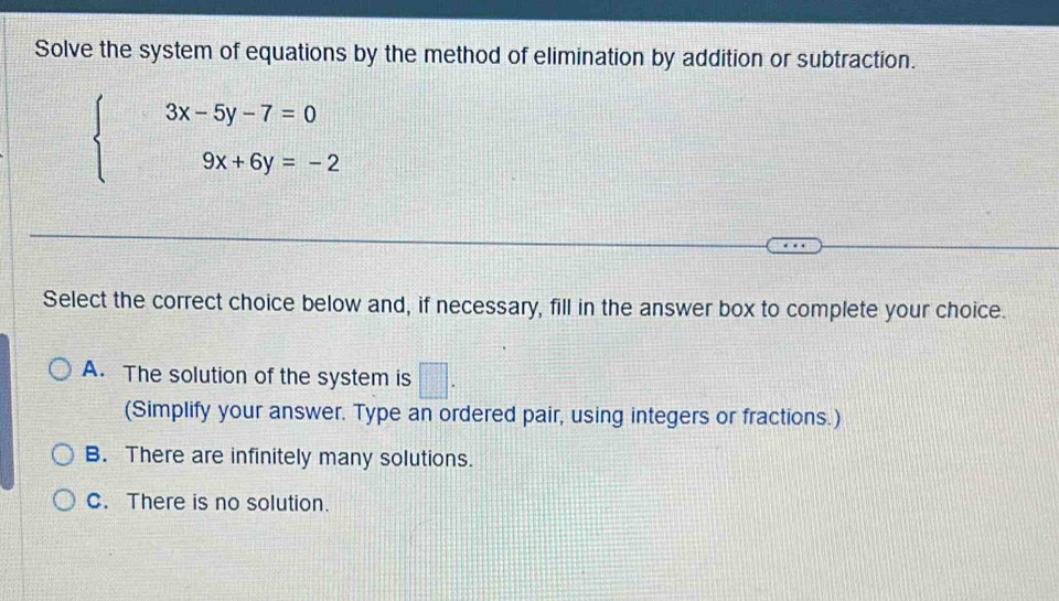 Solve the system of equations by the method of elimination by addition or subtraction.
beginarrayl 3x-5y-7=0 9x+6y=-2endarray.
Select the correct choice below and, if necessary, fill in the answer box to complete your choice.
A. The solution of the system is □. 
(Simplify your answer. Type an ordered pair, using integers or fractions.)
B. There are infinitely many solutions.
C. There is no solution.