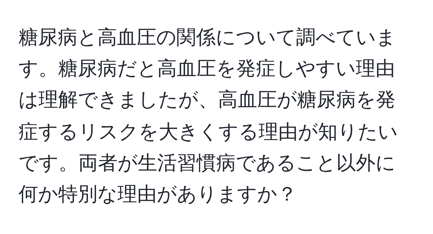 糖尿病と高血圧の関係について調べています。糖尿病だと高血圧を発症しやすい理由は理解できましたが、高血圧が糖尿病を発症するリスクを大きくする理由が知りたいです。両者が生活習慣病であること以外に何か特別な理由がありますか？