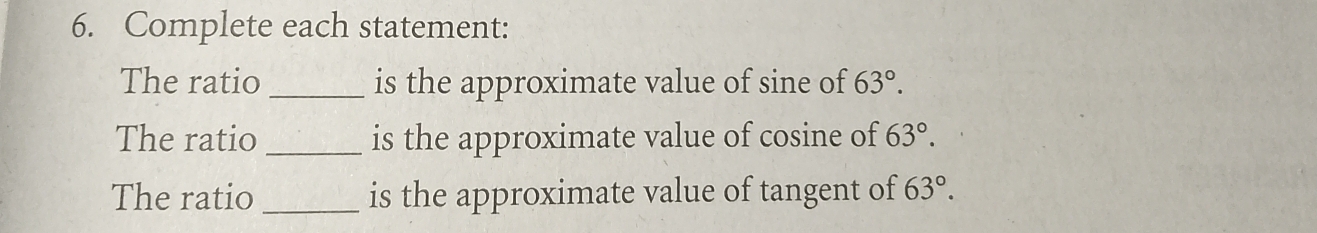 Complete each statement: 
The ratio _is the approximate value of sine of 63°. 
The ratio _is the approximate value of cosine of 63°. 
The ratio _is the approximate value of tangent of 63°.