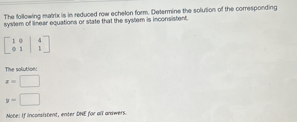 The following matrix is in reduced row echelon form. Determine the solution of the corresponding 
system of linear equations or state that the system is inconsistent.
beginbmatrix 1&0&|&4 0&1&|&1endbmatrix
The solution:
x= □
y=□
Note: If inconsistent, enter DNE for all answers.