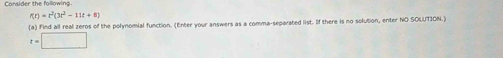 Consider the following.
f(t)=t^2(3t^2-11t+8)
(a) Find all real zeros of the polynomial function. (Enter your answers as a comma-separated list. If there is no solution, enter NO SOLUTION.)
t=□