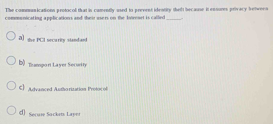 The communications protocol that is currently used to prevent identity theft because it ensures privacy between
communicating applications and their users on the Internet is called_ .
a) the PCI security stand ard
b) Transport Layer Security
C) Advanced Authorization Protocol
d) Secure Sockets Layer