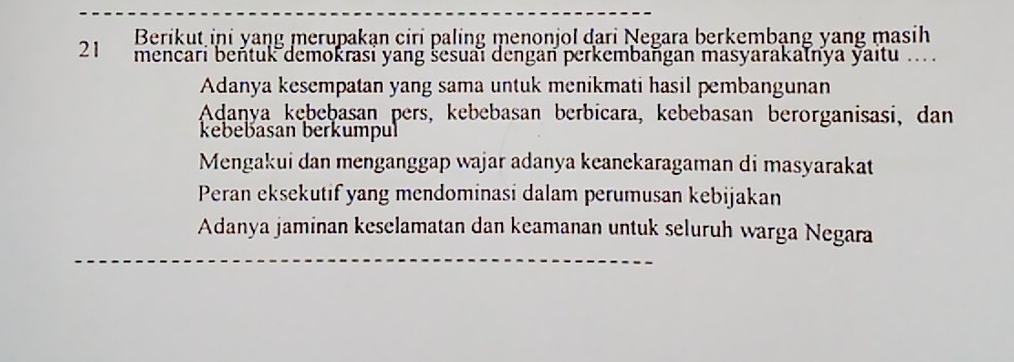 Berikut ini yaŋg merupakạn ciri paling menonjol đari Negara berkembạng yang masih
21 mencari beňtuk demokrasi yang šesuai dengan perkembaṅgan masyarakalnya yaitu ...
Adanya kesempatan yang sama untuk menikmati hasil pembangunan
Aḍaṇya kębeḫasan pers, kebebasan berbicara, kebebasan berorganisasi, dan
kebebasan berkumpul
Mengakui dan menganggap wajar adanya keanekaragaman di masyarakat
Peran eksekutif yang mendominasi dalam perumusan kebijakan
Adanya jaminan keselamatan dan keamanan untuk seluruh warga Negara