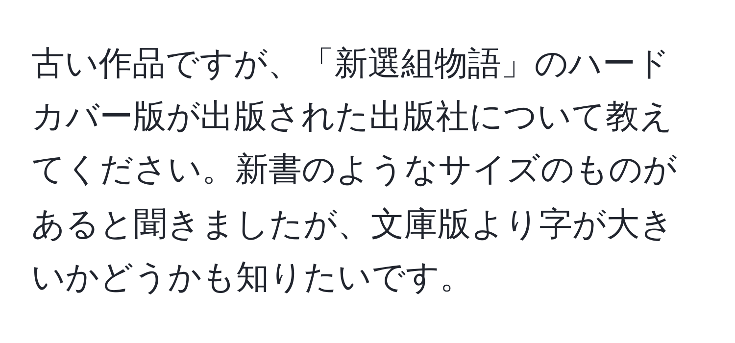 古い作品ですが、「新選組物語」のハードカバー版が出版された出版社について教えてください。新書のようなサイズのものがあると聞きましたが、文庫版より字が大きいかどうかも知りたいです。