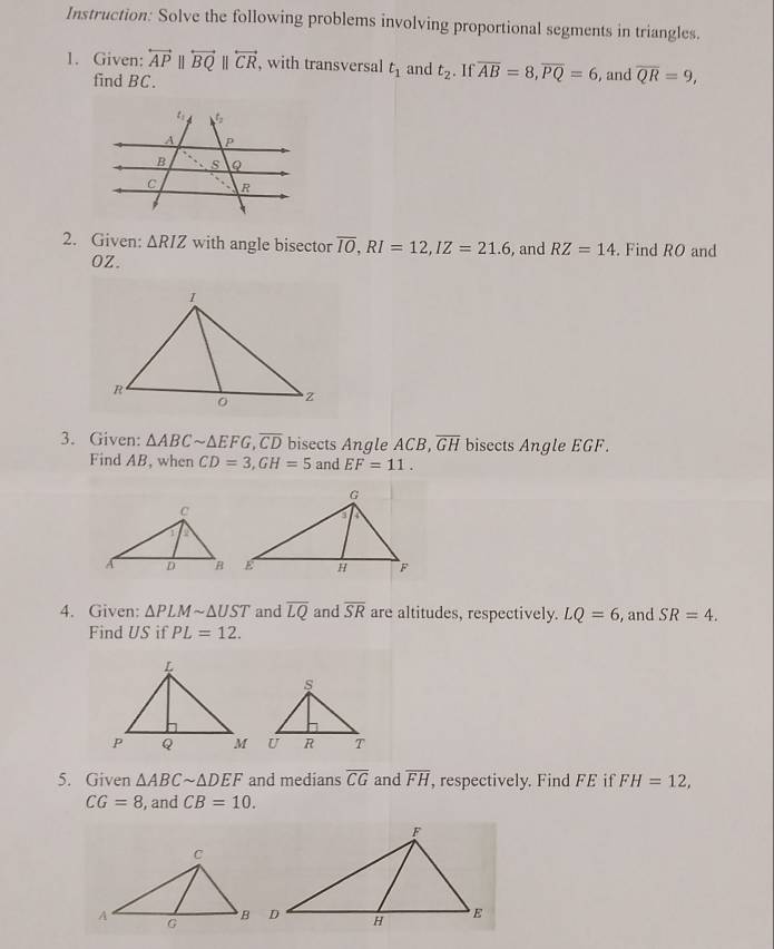 Instruction: Solve the following problems involving proportional segments in triangles. 
1. Given: overleftrightarrow APparallel overleftrightarrow BQparallel overleftrightarrow CR , with transversal t_1 and t_2. If overline AB=8, overline PQ=6 , and overline QR=9, 
find BC. 
2. Given: △ RIZ with angle bisector overline IO, RI=12, IZ=21.6 , and RZ=14. Find RO and
OZ. 
3. Given: △ ABCsim △ EFG, overline CD bisects Angle ACB, overline GH bisects Angle EGF. 
Find AB, when CD=3, GH=5 and EF=11. 
4. Given: △ PLMsim △ UST and overline LQ and overline SR are altitudes, respectively. LQ=6 , and SR=4. 
Find US if PL=12. 
5. Given △ ABCsim △ DEF and medians overline CG and overline FH , respectively. Find FE if FH=12,
CG=8 , and CB=10.