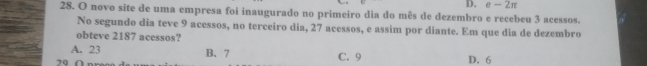 - 2π
28. O novo site de uma empresa foi inaugurado no primeiro dia do mês de dezembro e recebeu 3 acessos.
No segundo dia teve 9 acessos, no terceiro dia, 27 acessos, e assim por diante. Em que dia de dezembro
obteve 2187 acessos?
A. 23 B. 7
20 C. 9 D. 6