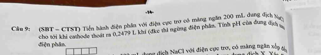 (SBT - CTST) Tiền hành điện phân với điện cực trơ có màng ngăn 200 mL dung dịch NaC 
cho tới khi cathode thoát ra 0,2479 L khí (đkc thì ngừng điện phân. Tính pH của dung dịch sau 
điện phân. 
ag d ịch NaCl với điện cực trợ, có màng ngăn xốp đến