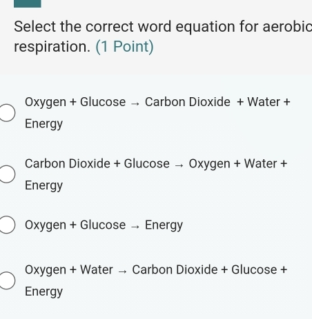 Select the correct word equation for aerobic
respiration. (1 Point)
Oxygen + Glucose → Carbon Dioxide + Water +
Energy
Carbon Dioxide + Glucose → Oxygen + Water +
Energy
Oxygen + Glucose →Energy
Oxygen + Water → Carbon Dioxide + Glucose +
Energy