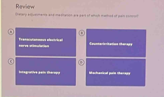 Review
Dietary adjustments and meditation are part of which method of pain control?
A
Transcutaneous electrical Counterirritation therapy
nerve stimulation
a
D
Integrative pain therapy Mechanical pain therapy