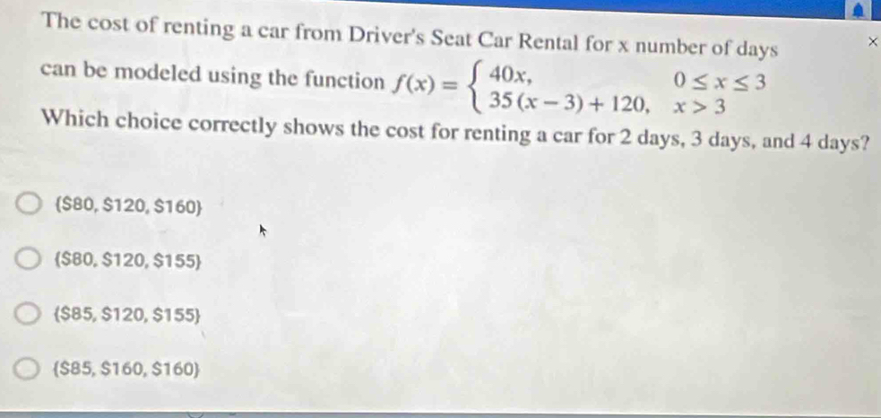 The cost of renting a car from Driver's Seat Car Rental for x number of days ×
can be modeled using the function f(x)=beginarrayl 40x,0≤ x≤ 3 35(x-3)+120,x>3endarray.
Which choice correctly shows the cost for renting a car for 2 days, 3 days, and 4 days?
 S80,$120,$160
 S80,$120,$155
 $85,$120,$155
 S85,$160,$160