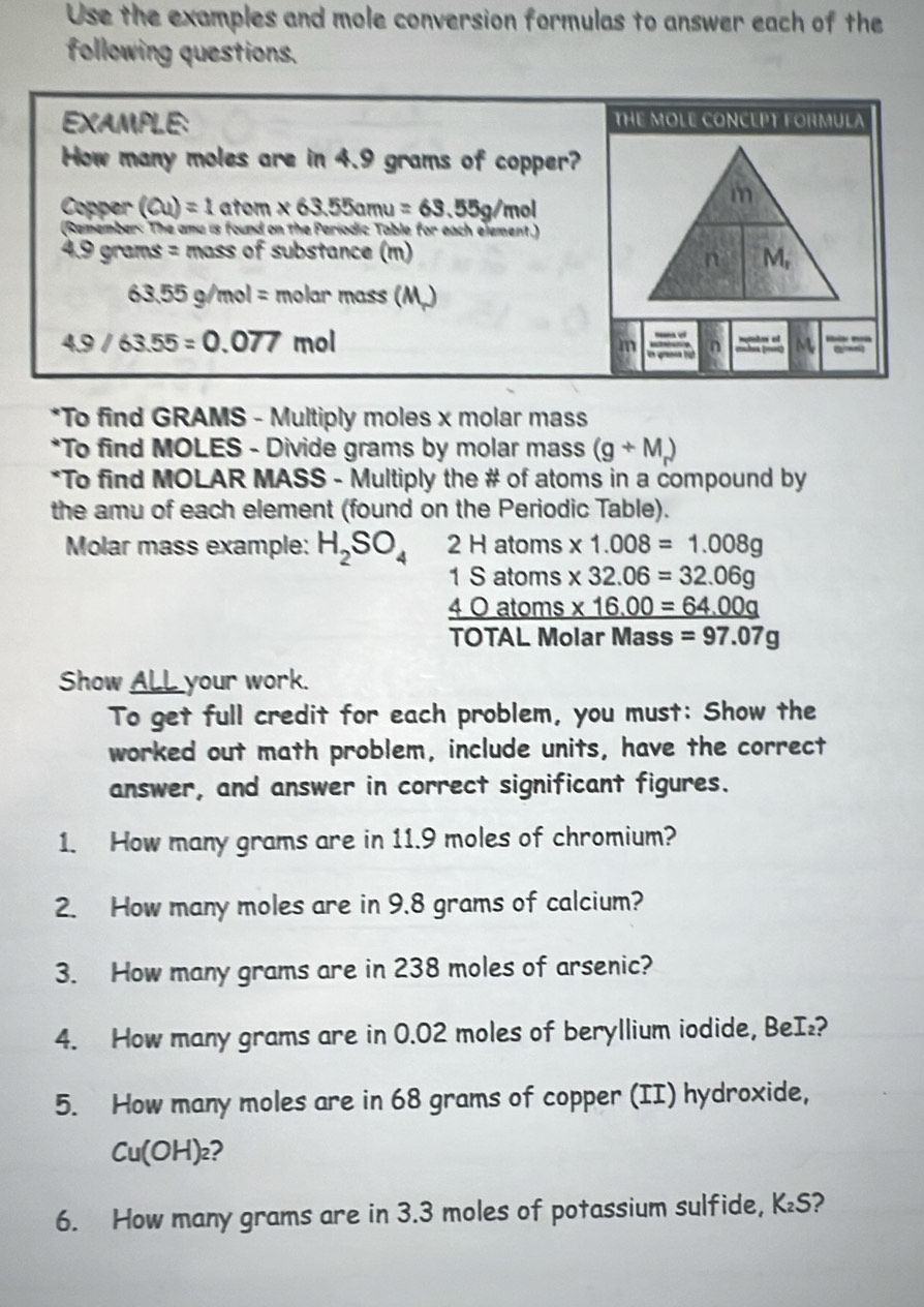 Use the examples and mole conversion formulas to answer each of the 
following questions. 
EXAMPLE: THE MOLE CONCEPT FORMULA 
How many moles are in 4.9 grams of copper? 
Copper (Cu)=1 ator * 63.55amu=63.55g/mol
m 
(Remember: The amu is found on the Periodic Table for each element.)
4.9 grams = mass of substance (m) 
n M_r
63.55g/mol= molar mass (M.)
4.9/63.55=0.077 mol
m in gams hi n M 
*To find GRAMS - Multiply moles x molar mass 
*To find MOLES - Divide grams by molar mass (g+M_r)
*To find MOLAR MASS - Multiply the # of atoms in a compound by 
the amu of each element (found on the Periodic Table). 
Molar mass example: H_2SO_4 2Hatoms * 1.008=1.008g
1Satom s * 32.06=32.06g
_ 40 atoms _ * 16.00=64.00g
TOTAL Molar I Ma ss =97.07g
Show ALL your work. 
To get full credit for each problem, you must: Show the 
worked out math problem, include units, have the correct 
answer, and answer in correct significant figures. 
1. How many grams are in 11.9 moles of chromium? 
2. How many moles are in 9.8 grams of calcium? 
3. How many grams are in 238 moles of arsenic? 
4. How many grams are in 0.02 moles of beryllium iodide, BeI₂? 
5. How many moles are in 68 grams of copper (II) hydroxide,
Cu(OH)a ? 
6. How many grams are in 3.3 moles of potassium sulfide, K₂S?