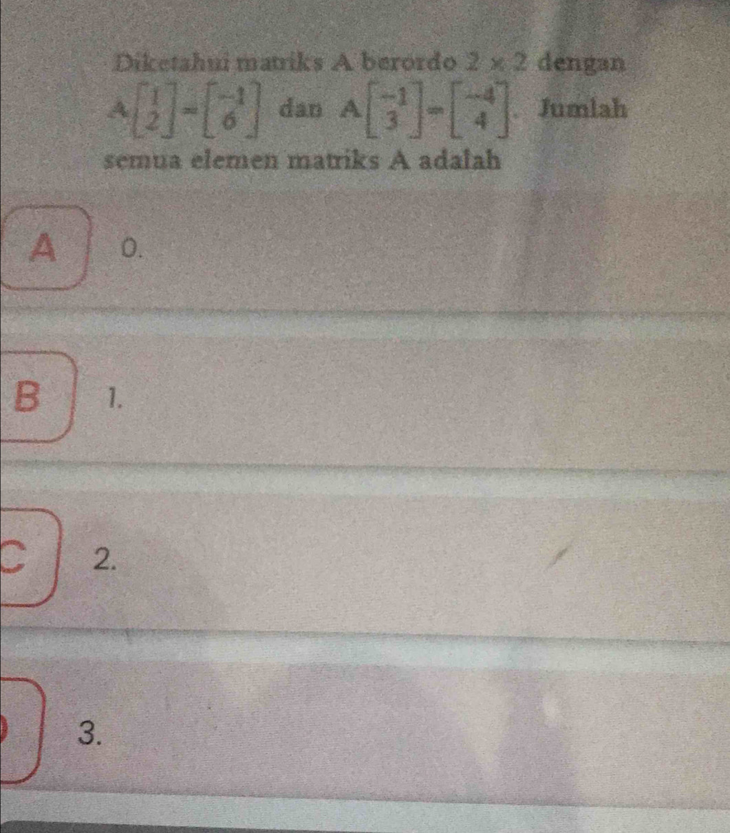 Diketahui matriks A berordo 2* 2 dengan
A beginbmatrix 1 2endbmatrix =beginbmatrix -1 6endbmatrix dan Abeginbmatrix -1 3endbmatrix =beginbmatrix -4 4endbmatrix. Jumlah
semua elemen matriks A adalah
A 0.
B 1.
C 2.
3.