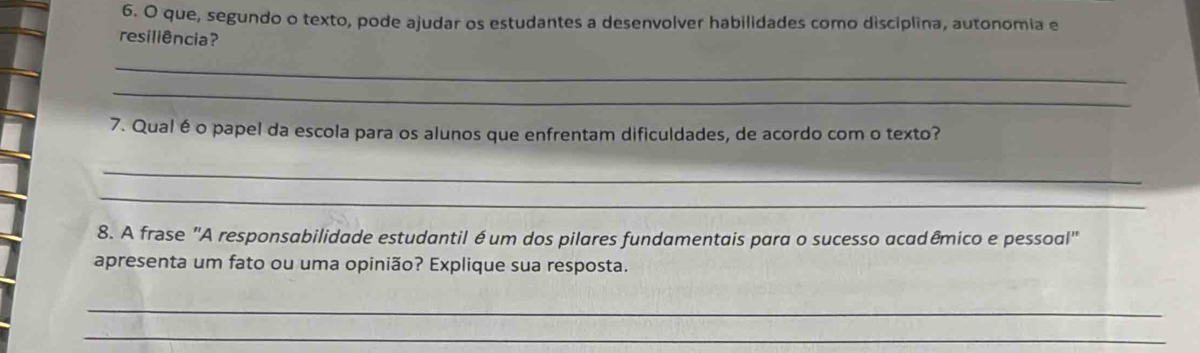 que, segundo o texto, pode ajudar os estudantes a desenvolver habilidades como disciplina, autonomia e 
resiliência? 
_ 
_ 
7. Qualé o papel da escola para os alunos que enfrentam dificuldades, de acordo com o texto? 
_ 
_ 
8. A frase "A responsabilidade estudantil é um dos pilares fundamentais para o sucesso acadêmico e pessoal" 
apresenta um fato ou uma opinião? Explique sua resposta. 
_ 
_