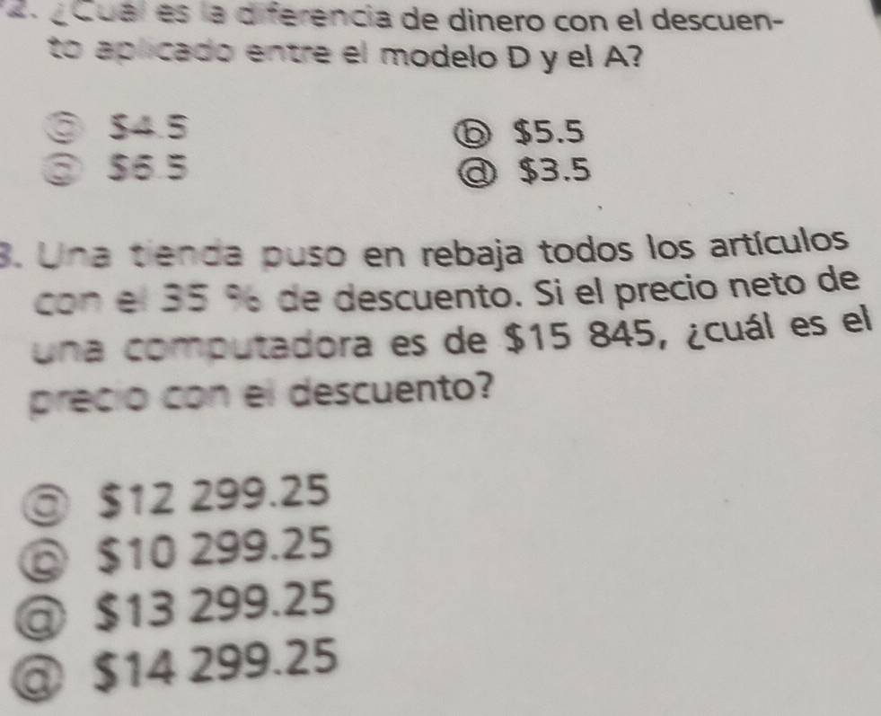 «Cual es la diferencia de dinero con el descuen-
to aplicado entre el modelo D y el A?
③ $4.5 ⓑ $5.5
③ $6.5 @ $3.5
3. Una tienda puso en rebaja todos los artículos
con el 35 % de descuento. Si el precio neto de
una computadora es de $15 845, ¿cuál es el
precio con el descuento?
◎ $12 299.25
◎ $10 299.25
@ $13 299.25
@ $14 299.25