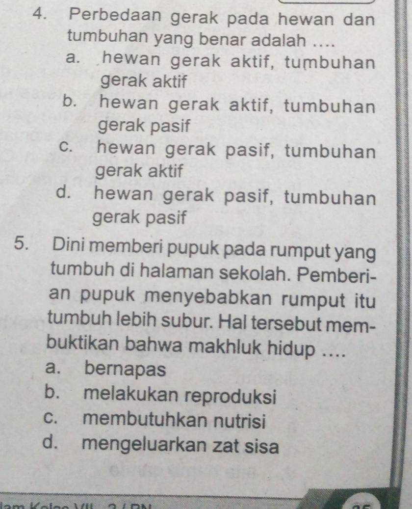 Perbedaan gerak pada hewan dan
tumbuhan yang benar adalah ....
a. hewan gerak aktif, tumbuhan
gerak aktif
b. hewan gerak aktif, tumbuhan
gerak pasif
c. hewan gerak pasif, tumbuhan
gerak aktif
d. hewan gerak pasif, tumbuhan
gerak pasif
5. Dini memberi pupuk pada rumput yang
tumbuh di halaman sekolah. Pemberi-
an pupuk menyebabkan rumput itu
tumbuh lebih subur. Hal tersebut mem-
buktikan bahwa makhluk hidup ....
a. bernapas
b. melakukan reproduksi
c. membutuhkan nutrisi
d. mengeluarkan zat sisa