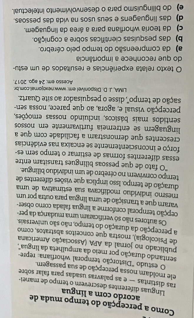 Como a percepção do tempo muda de
acordo com a língua
Linguas diferentes descrever o tempo de manei-
ras distintas — e as palavras usadas para falar sobre
ele moldam nossa percepção de sua passagem.
O estudo "Distorção temporal whorfiana: repre-
sentando duração por meio da ampulheta da língua",
publicado no jornal da APA (Associação Americana
de Psicologia), mostra que conceitos abstratos, como
a percepção da duração do tempo, não são universais.
Os autores não só verificaram uma mudança da per-
tepção temporal conforme a língua falada como obser-
varam que a transição de uma língua para outra por um
mesmo indivíduo modificava sua estimativa de uma
duração de tempo. Isso implica que visões diferentes de
tempo convivem no cérebro de um indivíduo bilíngue.
“O fato de que pessoas bilíngues transitam entre
essas diferentes formas de estimar o tempo sem es-
forço e inconscientemente se encaixa nas evidências
crescentes que demonstram a facilidade com que a
linguagem se entremeia furtivamente em nossos
sentidos mais básicos, incluindo nossas emoções,
percepção visual e, agora, ao que parece, nossa sen-
sação de tempo', disse o pesquisador ao site Quartz.
LIMA, J. D. Disponível em: www.nexojornal.com.br.
Acesso em: 24 ago. 2017.
O texto relata experiências e resultados de um estu-
do que reconhece a importância
a) da compreensão do tempo pelo cérebro.
b) das pesquisas científicas sobre a cognição.
c) da teoria whorfiana para a área da linguagem.
d) das linguagens e seus usos na vida das pessoas.
e) do bilinguismo para o desenvolvimento intelectual.