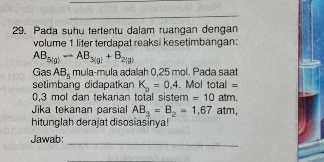 Pada suhu tertentu dalam ruangan dengan 
volume 1 liter terdapat reaksi kesetimbangan:
AB_5(g)Longleftrightarrow AB_3(g)+B_2(g)
Gas AB_5 mula-mula adalah 0,25 mol. Pada saat 
setimbang didapatkan K_p=0,4. Mol total =
0,3 mol dan tekanan total sistem = 10 atm. 
Jika tekanan parsial AB_3=B_2=1,67 atm, 
hitunglah derajat disosiasinya! 
_ 
Jawab: 
_