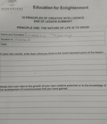 A H A R I S H I Education for Enlightenment 
16 PRINCIPLES OF CREATIVE INTELLIGENCE 
END OF LESSON SUMMARY 
PRINCIPLE ONE: THE NATURE OF LIFE IS TO GROW 
Name and Surname: 
Student nr: 
Date: 
In your own words, write down what you think is the most important point of the lesson. 
Relate this main idea to the growth of your own creative potential or to the knowledge of 
full development of consciousness that you have gained.