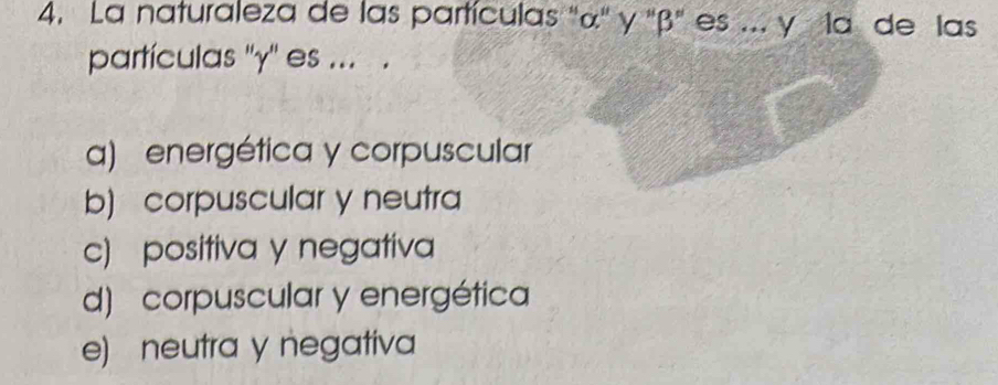 La naturaleza de las partículas '' α '' γ '' β '' es ... y la de las
partículas '' γ '' es ... .
a) energética y corpuscular
b) corpuscular y neutra
c) positiva y negativa
d) corpuscular y energética
e) neutra y negativa