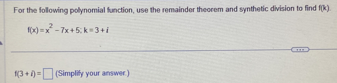 For the following polynomial function, use the remainder theorem and synthetic division to find f(k).
f(x)=x^2-7x+5; k=3+i
f(3+i)=□ (Simplify your answer.)