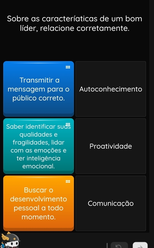 Sobre as caracteríaticas de um bom
líder, relacione corretamente.
:::
Transmitir a
mensagem para o Autoconhecimento
público correto.
Saber identificar suds
qualidades e
fragilidades, lidar
com as emoções e Proatividade
ter inteligência
emocional.
:::
Buscar o
desenvolvimento Comunicação
pessoal a todo
momento.