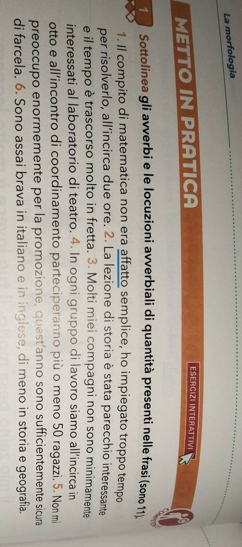 La morfologia 
METTO IN PRATICA 
ESERCIZI INTERATTIVI 
1 Sottolinea gli avverbi e le locuzioni avverbiali di quantità presenti nelle frasi (sono 11). 
1. Il compito di matematica non era affatto semplice, ho impiegato troppo tempo 
per risolverlo, all’incirca due ore. 2. La lezione di storia è stata parecchio interessante 
e il tempo è trascorso molto in fretta. 3. Molti miei compagni non sono minimamente 
interessati al laboratorio di teatro. 4. In ogni gruppo di lavoro siamo all’incirca in 
otto e all’incontro di coordinamento parteciperanno più o meno 50 ragazzi. 5. Non mi 
preoccupo enormemente per la promozione, quest’anno sono sufficientemente sicura 
di farcela. 6. Sono assai brava in italiano e in inglese, di meno in storia e geografia.