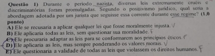 Questão 1) Durante o período nazista, diversas leis extremamente cruéis e
discriminatórias foram promulgadas. Segundo o positivismo jurídico, qual seria a
abordagem adotada por um jurista que seguisse essa corrente durante esse regime? (1,0
ponto)
A) Ele se recusaria a aplicar qualquer lei que fosse moralmente injusta.
B) Ele aplicaria todas as leis, sem questionar sua moralidade.
)Ele procuraria adaptar as leis para se conformarem aos princípios éticos
D) Ele aplicaria as leis, mas sempre ponderando os valores morais.
E) Ele questionaria a validade de todas as leis que violassem os direitos humanos.