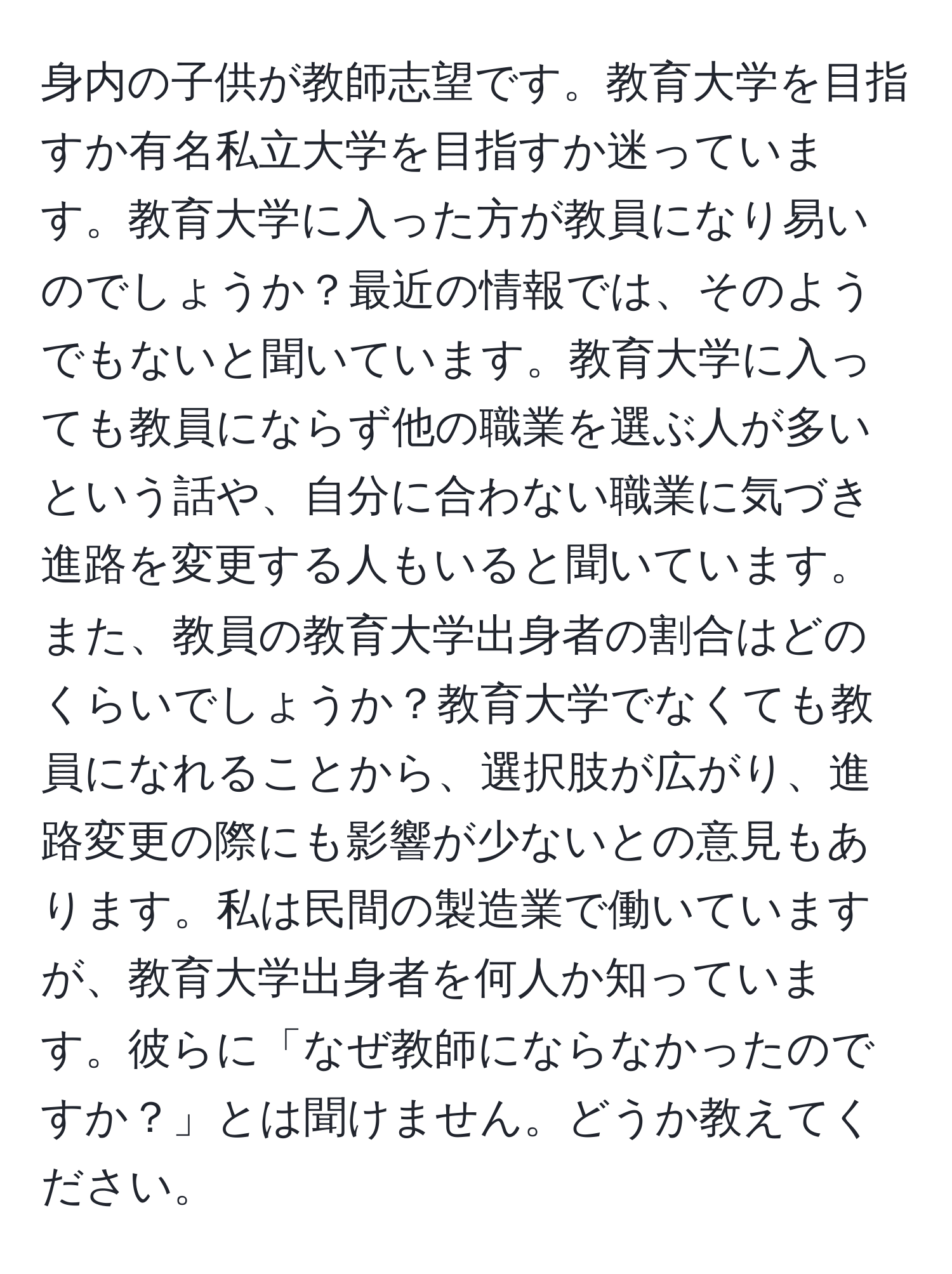 身内の子供が教師志望です。教育大学を目指すか有名私立大学を目指すか迷っています。教育大学に入った方が教員になり易いのでしょうか？最近の情報では、そのようでもないと聞いています。教育大学に入っても教員にならず他の職業を選ぶ人が多いという話や、自分に合わない職業に気づき進路を変更する人もいると聞いています。また、教員の教育大学出身者の割合はどのくらいでしょうか？教育大学でなくても教員になれることから、選択肢が広がり、進路変更の際にも影響が少ないとの意見もあります。私は民間の製造業で働いていますが、教育大学出身者を何人か知っています。彼らに「なぜ教師にならなかったのですか？」とは聞けません。どうか教えてください。