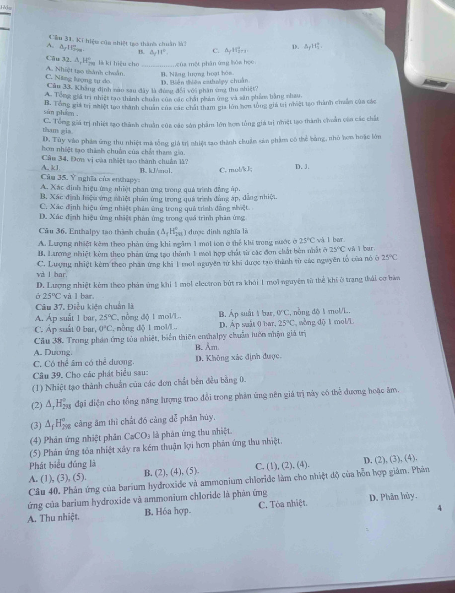 Hỏa
Câu 31. Kí hiệu của nhiệt tạo thành chuẩn là?
A. AyH98
B. △ _fH°. C. △ _fH_(27)^o D. △ _fH_1^(o.
Câu 32. △ _r)H_(298)° là kí hiệu cho .của một phân ứng hóa học
A. Nhiệt tạo thành chuẩn. B. Năng lượng hoạt hóa.
C. Năng lượng tự do. D. Biến thiên enthalpy chuẩn.
Câu 33. Khăng định nào sau đây là đủng đối với phân ứng thu nhiệt?
A. Tổng giá trị nhiệt tạo thành chuân của các chất phản ứng và sản phẩm bằng nhau.
B. Tổng giá trị nhiệt tạo thành chuẩn của các chất tham gia lớn hơn tổng giá trị nhiệt tạo thành chuẩn của các
san phẩm .
C. Tổng giá trị nhiệt tạo thành chuẩn của các sản phẩm lớn hơn tổng giá trị nhiệt tạo thành chuẩn của các chất
tham gia.
D. Tùy vào phân ứng thu nhiệt mà tổng giá trì nhiệt tạo thành chuẩn sản phầm có thể bằng, nhỏ hơn hoặc lớc
hơn nhiệt tạo thành chuẩn của chất tham gia.
Câu 34. Đơn vị của nhiệt tạo thành chuẩn là?
A. kJ. B. kJ/mol. C. mol/kJ; D. J.
Câu 35. Ý nghĩa của enthapy:
A. Xác định hiệu ứng nhiệt phản ứng trong quá trình đẳng áp.
B. Xác định hiệu ứng nhiệt phản ứng trong quá trình đẳng áp, dẳng nhiệt.
C. Xác định hiệu ứng nhiệt phản ứng trong quá trình đẳng nhiệt. .
D. Xác định hiệu ứng nhiệt phản ứng trong quá trình phản ứng.
Câu 36. Enthalpy tạo thành chuẩn (△ _fH_(298)^o) được định nghĩa là
A. Lượng nhiệt kèm theo phản ứng khi ngâm 1 mol ion ở thể khí trong nước ở 25°C và I bar.
B. Lượng nhiệt kèm theo phản ứng tạo thành 1 mol hợp chất từ các đơn chất bền nhất ở 25°C và l bar.
C. Lượng nhiệt kèm theo phản ứng khi 1 mol nguyên tử khí được tạo thành từ các nguyên tố của nó ở 25°C
và 1 bar.
D. Lượng nhiệt kèm theo phản ứng khi 1 mol electron bứt ra khỏi 1 mol nguyên từ thể khí ở trạng thái cơ bản
Ở 25°C và 1 bar.
Câu 37. Điều kiện chuẩn là
A. Áp suất 1 bar, 25°C , nồng độ 1 mol/L. B. Áp suất 1 bar, 0°C , nồng độ 1 mol/L.
C. Áp suất 0 bar, 0°C , nồng độ 1 mol/L. D. Áp suất 0 bar, 25°C , nồng độ 1 mol/L
Câu 38. Trong phản ứng tỏa nhiệt, biến thiên enthalpy chuẩn luôn nhận giá trị
A. Dương. B. Âm.
C. Có thể âm có thể dương. D. Không xác định được.
Câu 39. Cho các phát biểu sau:
(1) Nhiệt tạo thành chuẩn của các đơn chất bền đều bằng 0.
(2) △ _rH_(298)^o đại diện cho tổng năng lượng trao đổi trong phản ứng nên giá trị này có thể dương hoặc âm.
(3) △ _fH_(298)^o càng âm thì chất đó càng dễ phân hủy.
(4) Phản ứng nhiệt phân CaCO_3 là phản ứng thu nhiệt.
(5) Phản ứng tỏa nhiệt xảy ra kém thuận lợi hơn phản ứng thu nhiệt.
Phát biểu đúng là
A. (1), (3), (5). B. (2), (4), (5). C. (1), (2), (4). D. (2), (3), (4).
Câu 40. Phản ứng của barium hydroxide và ammonium chloride làm cho nhiệt độ của hỗn hợp giảm. Phản
ứng của barium hydroxide và ammonium chloride là phản ứng
A. Thu nhiệt. B. Hóa hợp. C. Tỏa nhiệt. D. Phân hủy.
4