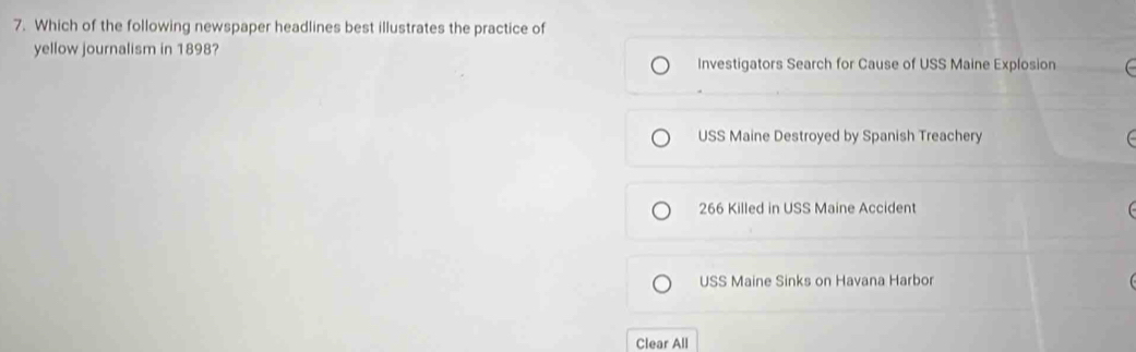 Which of the following newspaper headlines best illustrates the practice of
yellow journalism in 1898?
Investigators Search for Cause of USS Maine Explosion
USS Maine Destroyed by Spanish Treachery
266 Killed in USS Maine Accident
USS Maine Sinks on Havana Harbor
Clear All