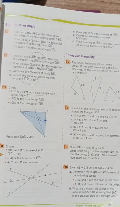 Bis oer of an Angle a. Prove that (CD) is the bisector of
widehat BCE
Oraw an angle widehat ABC 40° , then draw b. Repeat the same question with widehat FCT=80°.
the adjacent complementary angle CBD. widehat FCT
Draw the rays (Bx) and (By) the respective c. If the measure of the previous conclusion hold true? is unknown, woul
bisectors of angles widehat ABC and widehat CBD.
Calculate the measure of angle widehat xBy.
Triangular Inequality
4  Draw an angle widehat ABC of 70° then draw 7 The figures below are not accuratelly
the adjacent supplementary angle widehat CBD. drawn. If they were drawn using the given
(By)
b. Draw the rays (Bx) and bisectors of angles widehat ABC and the respective measures, in centimeters, which one would
widehat CBD.
c. Calculate the measure of angle widehat xBy. be a triangle?
d. Repeat the previous questions with widehat ABC of 84°
an angle
5 Given: 
ABC is a right isosceles triangle with 
vertex angle B
[AD) is the bisector of widehat BAC
[CD) is the bisector of widehat BCA
8 In which of the following cases is it possibl
to draw the triangle IKS?
a, IK=3cm;IS=4cm
b, IK=5.5cm;IS=4.5cm; and KS=5cm.
and
KS=10cm.
C. IK=2.7cm;IS=3.3cm and
KS=7cm
d. IK=4cm;IS=8cm
Prove that of IKS is 14 cm. ; and the perimete
DE=4cm,EF=6cm.
6 Given: 9 Given What is the length of the segment [DF] so
BT I and (FE) intersect at C
widehat FCT=56°
that the points D, E, and F are collinear?
[CA) is the bisector of widehat FCT (Two cases are possible.)
10 Given AB=2.8cm
and CB=7.4cm.
a. Determine the length of [AC] in each of
the following cases:
C, A, and B are collinear in this order.
A, B, and C are collinear in this order.
b. What are the possible values of the
natural number AC knowing that [AC]
is the greatest side of a triangle ABC?
Chapter 3 = Angles and Trian= 45