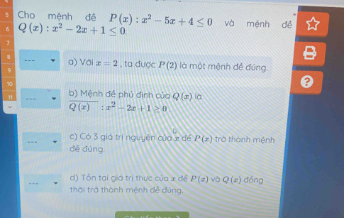 Cho mệnh đề P(x):x^2-5x+4≤ 0 và mệnh đề
Q(x):x^2-2x+1≤ 0.
a) Với x=2 , ta được P(2) là một mệnh đề đúng
- - - b) Mệnh đề phủ định của Q(x) là
overline Q(x):x^2-2x+1≥ 0
c) Có 3 giá trị nguyên của 2 để P(x) trở thành mệnh
đề đúng.
d) Tổn tại giá trị thực của x để P(x) và Q(x) dồng
- - - thời trở thành mệnh đề đúng.