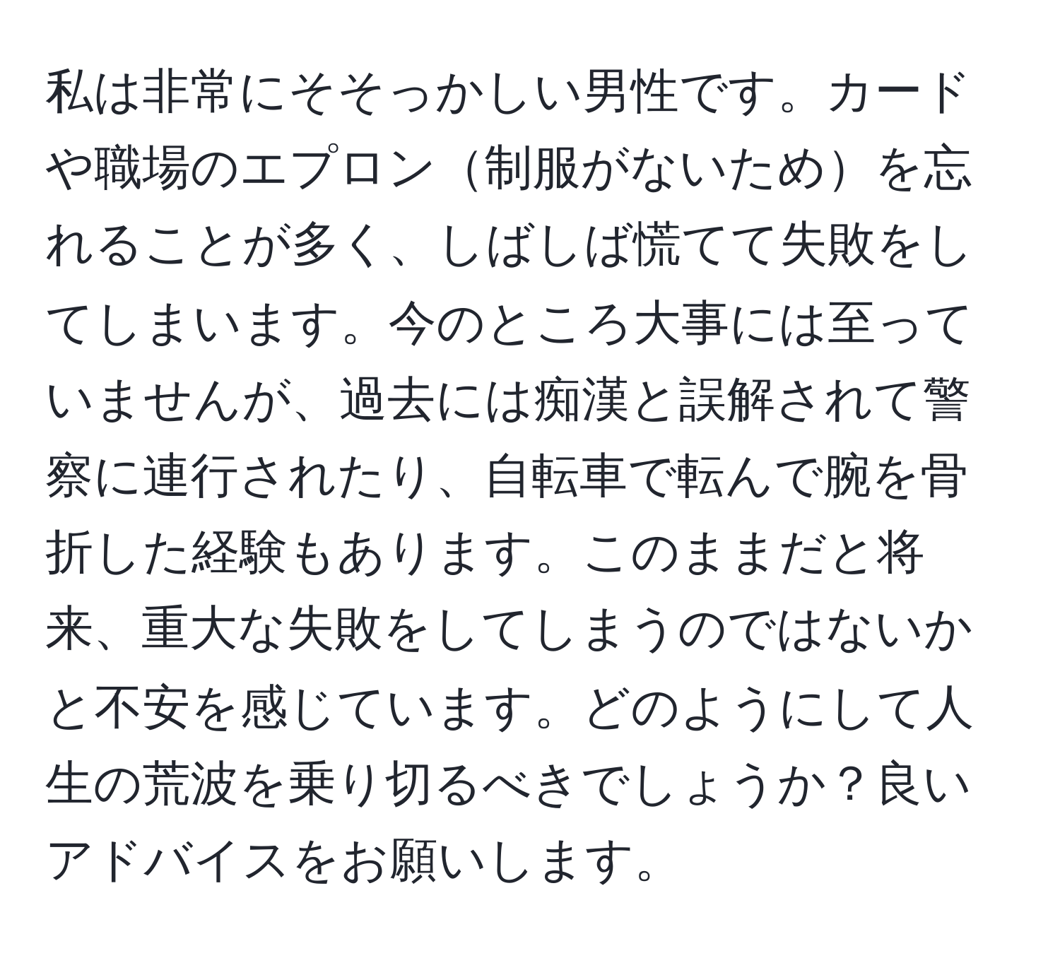 私は非常にそそっかしい男性です。カードや職場のエプロン制服がないためを忘れることが多く、しばしば慌てて失敗をしてしまいます。今のところ大事には至っていませんが、過去には痴漢と誤解されて警察に連行されたり、自転車で転んで腕を骨折した経験もあります。このままだと将来、重大な失敗をしてしまうのではないかと不安を感じています。どのようにして人生の荒波を乗り切るべきでしょうか？良いアドバイスをお願いします。